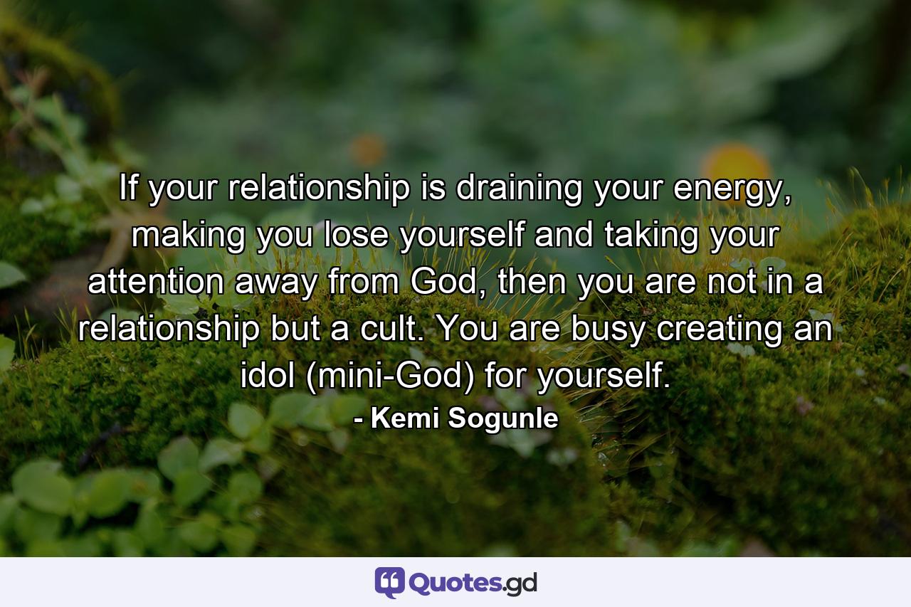 If your relationship is draining your energy, making you lose yourself and taking your attention away from God, then you are not in a relationship but a cult. You are busy creating an idol (mini-God) for yourself. - Quote by Kemi Sogunle