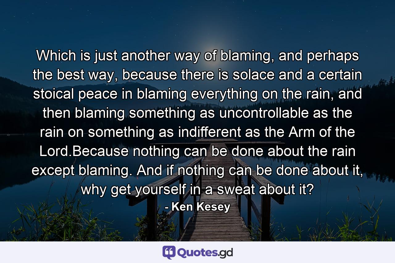 Which is just another way of blaming, and perhaps the best way, because there is solace and a certain stoical peace in blaming everything on the rain, and then blaming something as uncontrollable as the rain on something as indifferent as the Arm of the Lord.Because nothing can be done about the rain except blaming. And if nothing can be done about it, why get yourself in a sweat about it? - Quote by Ken Kesey