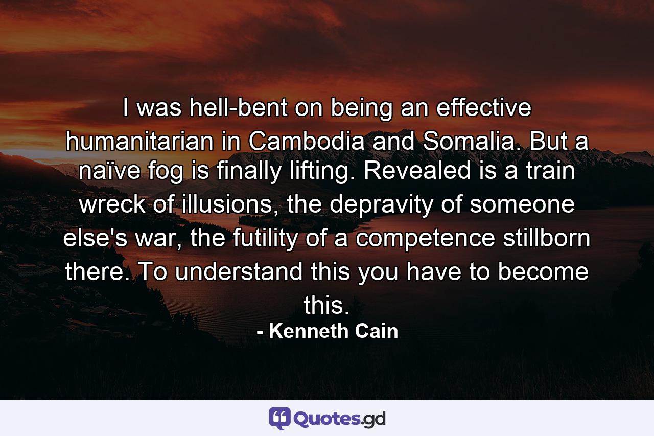 I was hell-bent on being an effective humanitarian in Cambodia and Somalia. But a naïve fog is finally lifting. Revealed is a train wreck of illusions, the depravity of someone else's war, the futility of a competence stillborn there. To understand this you have to become this. - Quote by Kenneth Cain