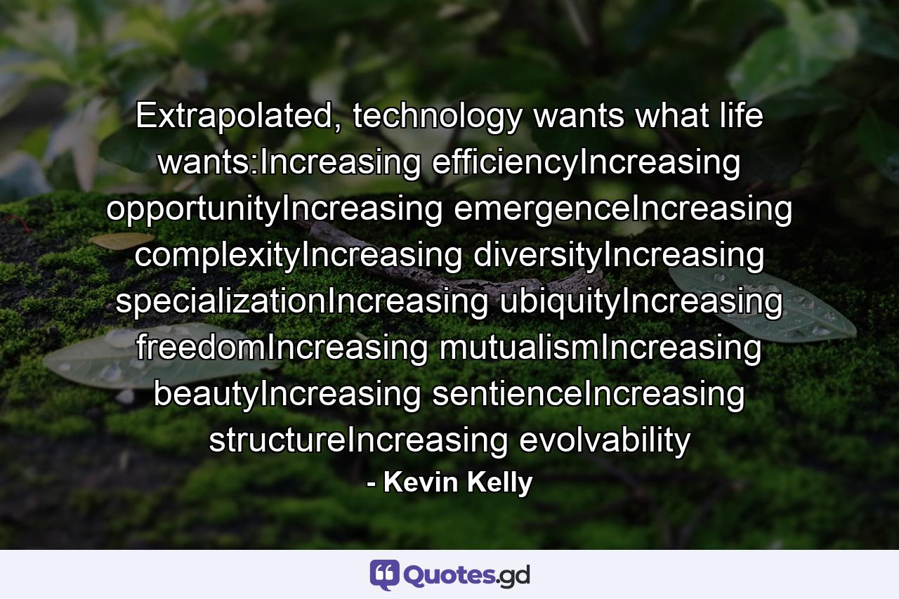 Extrapolated, technology wants what life wants:Increasing efficiencyIncreasing opportunityIncreasing emergenceIncreasing complexityIncreasing diversityIncreasing specializationIncreasing ubiquityIncreasing freedomIncreasing mutualismIncreasing beautyIncreasing sentienceIncreasing structureIncreasing evolvability - Quote by Kevin Kelly