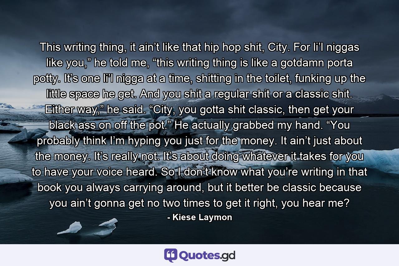 This writing thing, it ain’t like that hip hop shit, City. For li’l niggas like you,” he told me, “this writing thing is like a gotdamn porta potty. It’s one li’l nigga at a time, shitting in the toilet, funking up the little space he get. And you shit a regular shit or a classic shit. Either way,” he said. “City, you gotta shit classic, then get your black ass on off the pot.” He actually grabbed my hand. “You probably think I’m hyping you just for the money. It ain’t just about the money. It’s really not. It’s about doing whatever it takes for you to have your voice heard. So I don’t know what you’re writing in that book you always carrying around, but it better be classic because you ain’t gonna get no two times to get it right, you hear me? - Quote by Kiese Laymon