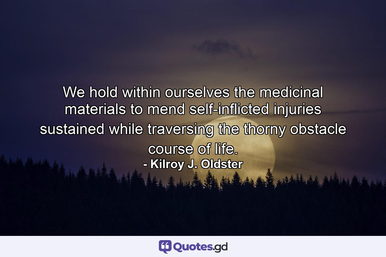 We hold within ourselves the medicinal materials to mend self-inflicted injuries sustained while traversing the thorny obstacle course of life. - Quote by Kilroy J. Oldster