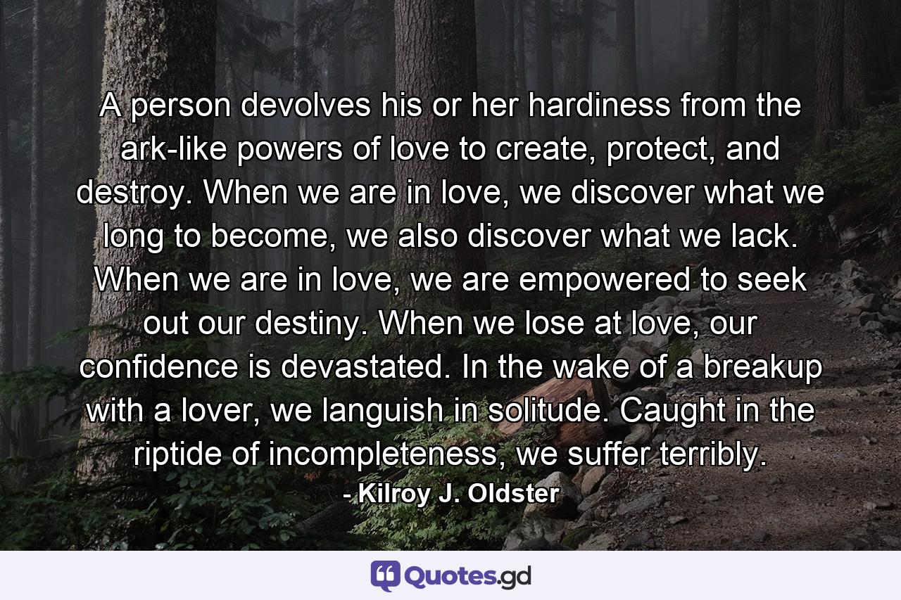 A person devolves his or her hardiness from the ark-like powers of love to create, protect, and destroy. When we are in love, we discover what we long to become, we also discover what we lack. When we are in love, we are empowered to seek out our destiny. When we lose at love, our confidence is devastated. In the wake of a breakup with a lover, we languish in solitude. Caught in the riptide of incompleteness, we suffer terribly. - Quote by Kilroy J. Oldster