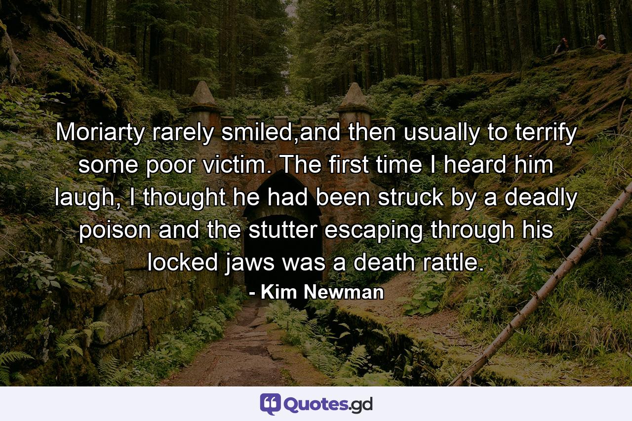 Moriarty rarely smiled,and then usually to terrify some poor victim. The first time I heard him laugh, I thought he had been struck by a deadly poison and the stutter escaping through his locked jaws was a death rattle. - Quote by Kim Newman