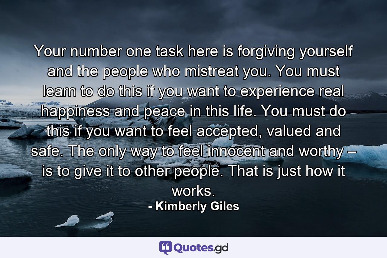 Your number one task here is forgiving yourself and the people who mistreat you. You must learn to do this if you want to experience real happiness and peace in this life. You must do this if you want to feel accepted, valued and safe. The only way to feel innocent and worthy – is to give it to other people. That is just how it works. - Quote by Kimberly Giles