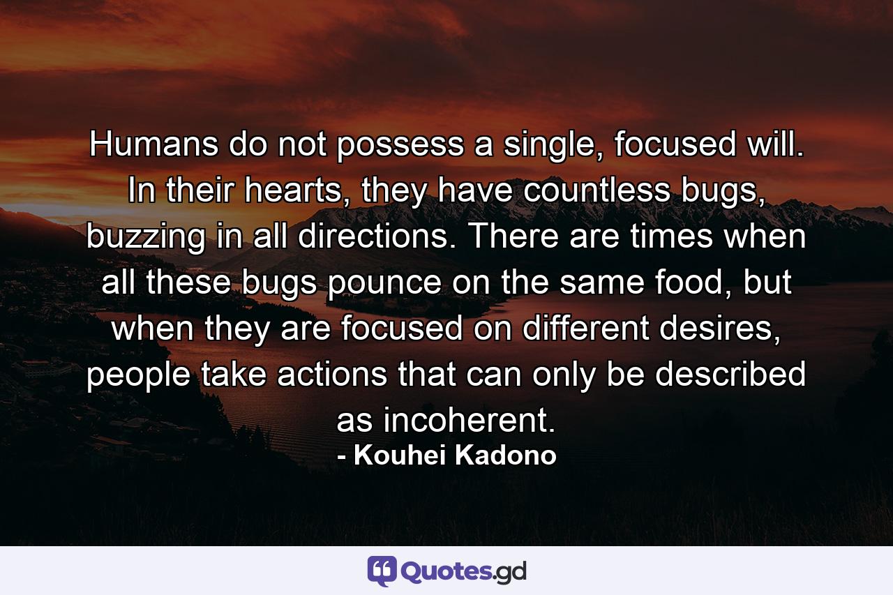 Humans do not possess a single, focused will. In their hearts, they have countless bugs, buzzing in all directions. There are times when all these bugs pounce on the same food, but when they are focused on different desires, people take actions that can only be described as incoherent. - Quote by Kouhei Kadono