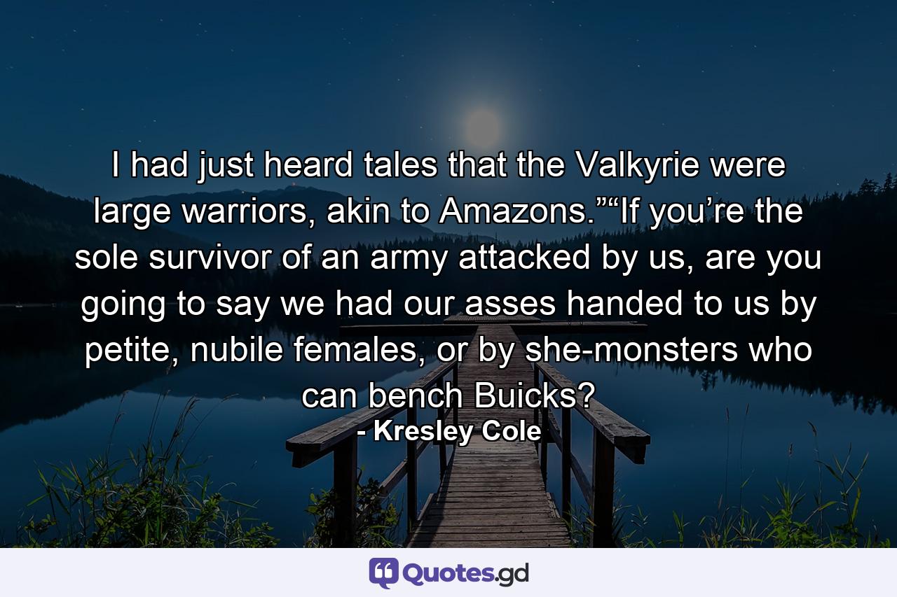 I had just heard tales that the Valkyrie were large warriors, akin to Amazons.”“If you’re the sole survivor of an army attacked by us, are you going to say we had our asses handed to us by petite, nubile females, or by she-monsters who can bench Buicks? - Quote by Kresley Cole