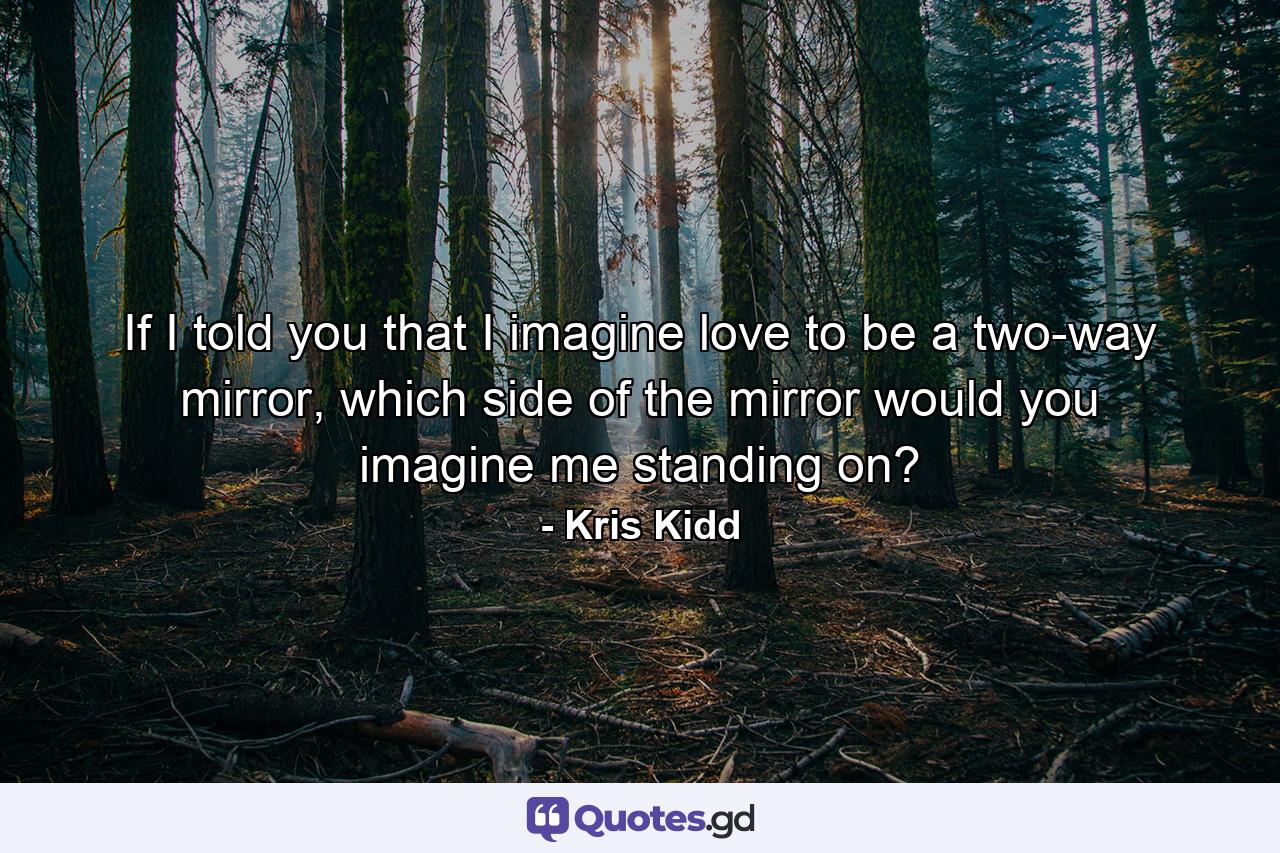 If I told you that I imagine love to be a two-way mirror, which side of the mirror would you imagine me standing on? - Quote by Kris Kidd