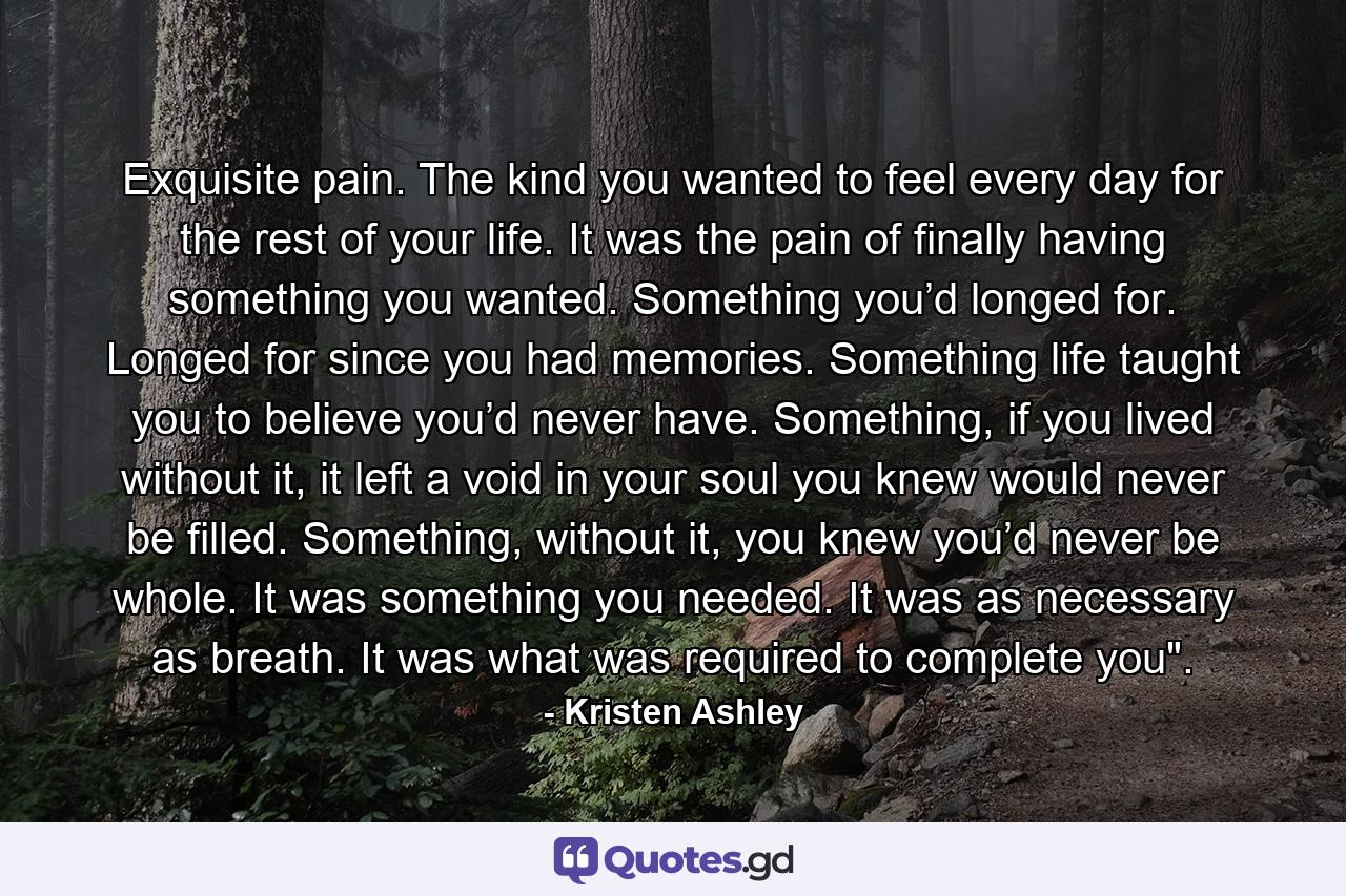 Exquisite pain. The kind you wanted to feel every day for the rest of your life. It was the pain of finally having something you wanted. Something you’d longed for. Longed for since you had memories. Something life taught you to believe you’d never have. Something, if you lived without it, it left a void in your soul you knew would never be filled. Something, without it, you knew you’d never be whole. It was something you needed. It was as necessary as breath. It was what was required to complete you