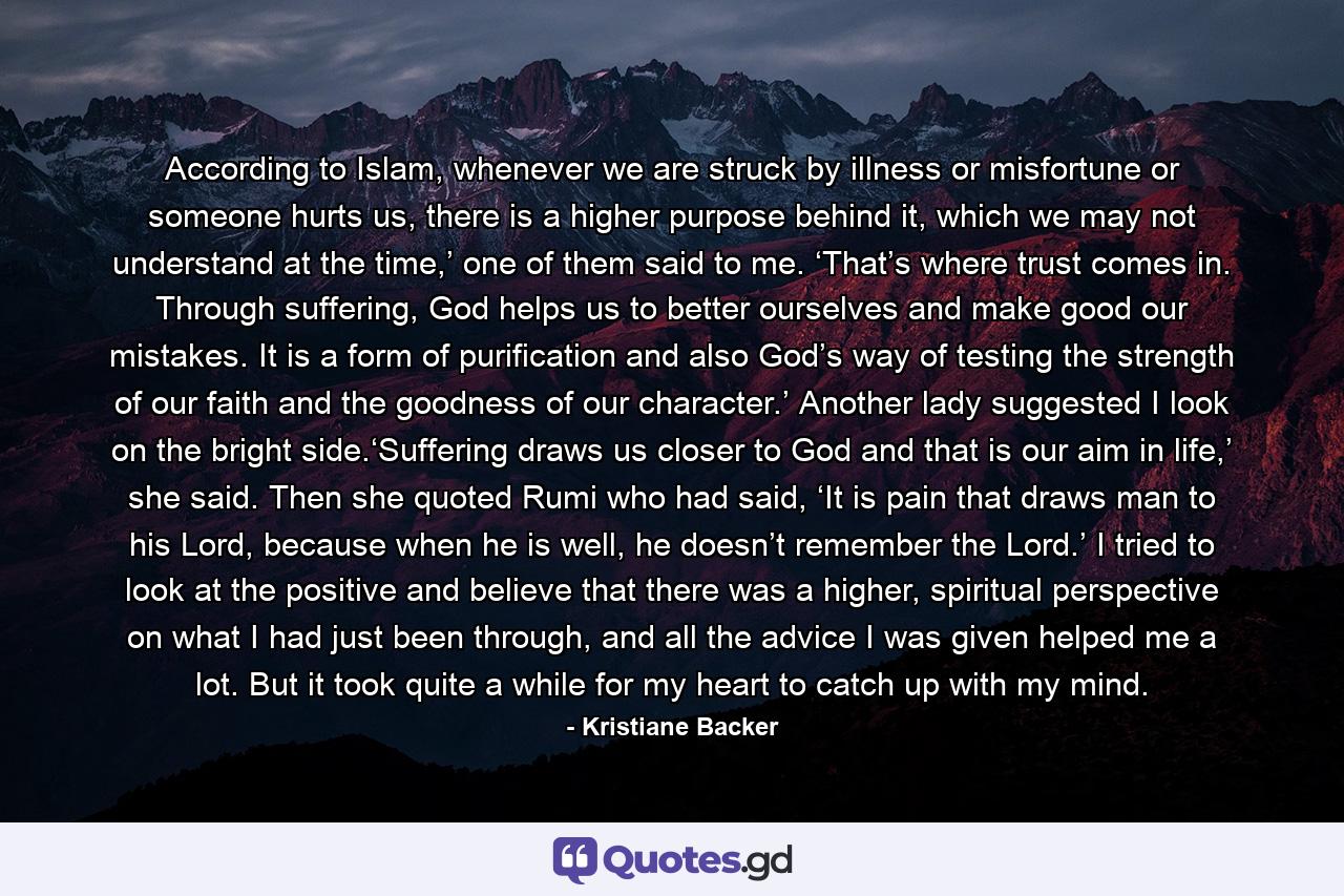 According to Islam, whenever we are struck by illness or misfortune or someone hurts us, there is a higher purpose behind it, which we may not understand at the time,’ one of them said to me. ‘That’s where trust comes in. Through suffering, God helps us to better ourselves and make good our mistakes. It is a form of purification and also God’s way of testing the strength of our faith and the goodness of our character.’ Another lady suggested I look on the bright side.‘Suffering draws us closer to God and that is our aim in life,’ she said. Then she quoted Rumi who had said, ‘It is pain that draws man to his Lord, because when he is well, he doesn’t remember the Lord.’ I tried to look at the positive and believe that there was a higher, spiritual perspective on what I had just been through, and all the advice I was given helped me a lot. But it took quite a while for my heart to catch up with my mind. - Quote by Kristiane Backer