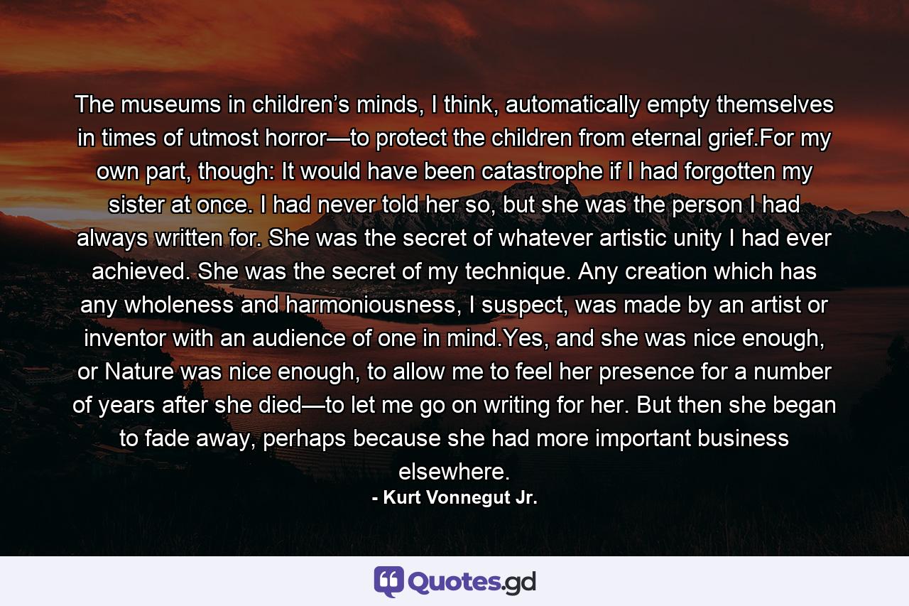 The museums in children’s minds, I think, automatically empty themselves in times of utmost horror—to protect the children from eternal grief.For my own part, though: It would have been catastrophe if I had forgotten my sister at once. I had never told her so, but she was the person I had always written for. She was the secret of whatever artistic unity I had ever achieved. She was the secret of my technique. Any creation which has any wholeness and harmoniousness, I suspect, was made by an artist or inventor with an audience of one in mind.Yes, and she was nice enough, or Nature was nice enough, to allow me to feel her presence for a number of years after she died—to let me go on writing for her. But then she began to fade away, perhaps because she had more important business elsewhere. - Quote by Kurt Vonnegut Jr.