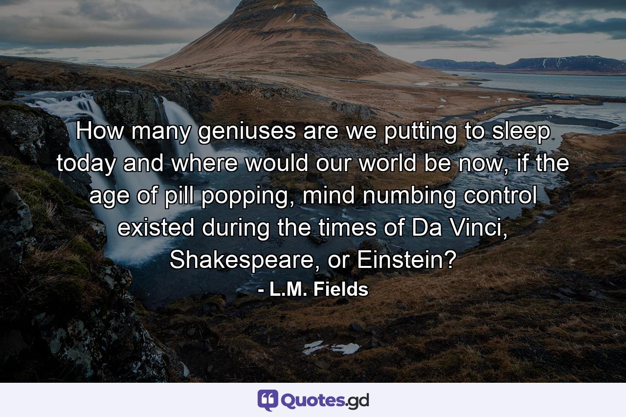 How many geniuses are we putting to sleep today and where would our world be now, if the age of pill popping, mind numbing control existed during the times of Da Vinci, Shakespeare, or Einstein? - Quote by L.M. Fields