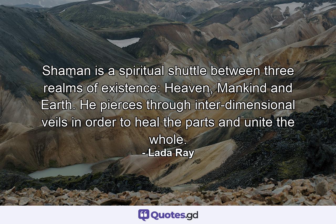 Shaman is a spiritual shuttle between three realms of existence: Heaven, Mankind and Earth. He pierces through inter-dimensional veils in order to heal the parts and unite the whole. - Quote by Lada Ray