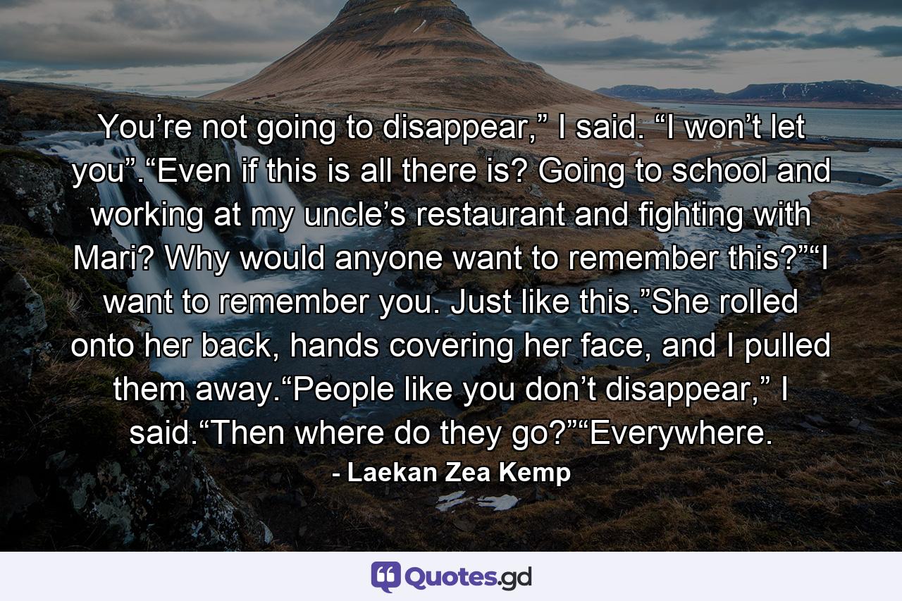 You’re not going to disappear,” I said. “I won’t let you”.“Even if this is all there is? Going to school and working at my uncle’s restaurant and fighting with Mari? Why would anyone want to remember this?”“I want to remember you. Just like this.”She rolled onto her back, hands covering her face, and I pulled them away.“People like you don’t disappear,” I said.“Then where do they go?”“Everywhere. - Quote by Laekan Zea Kemp