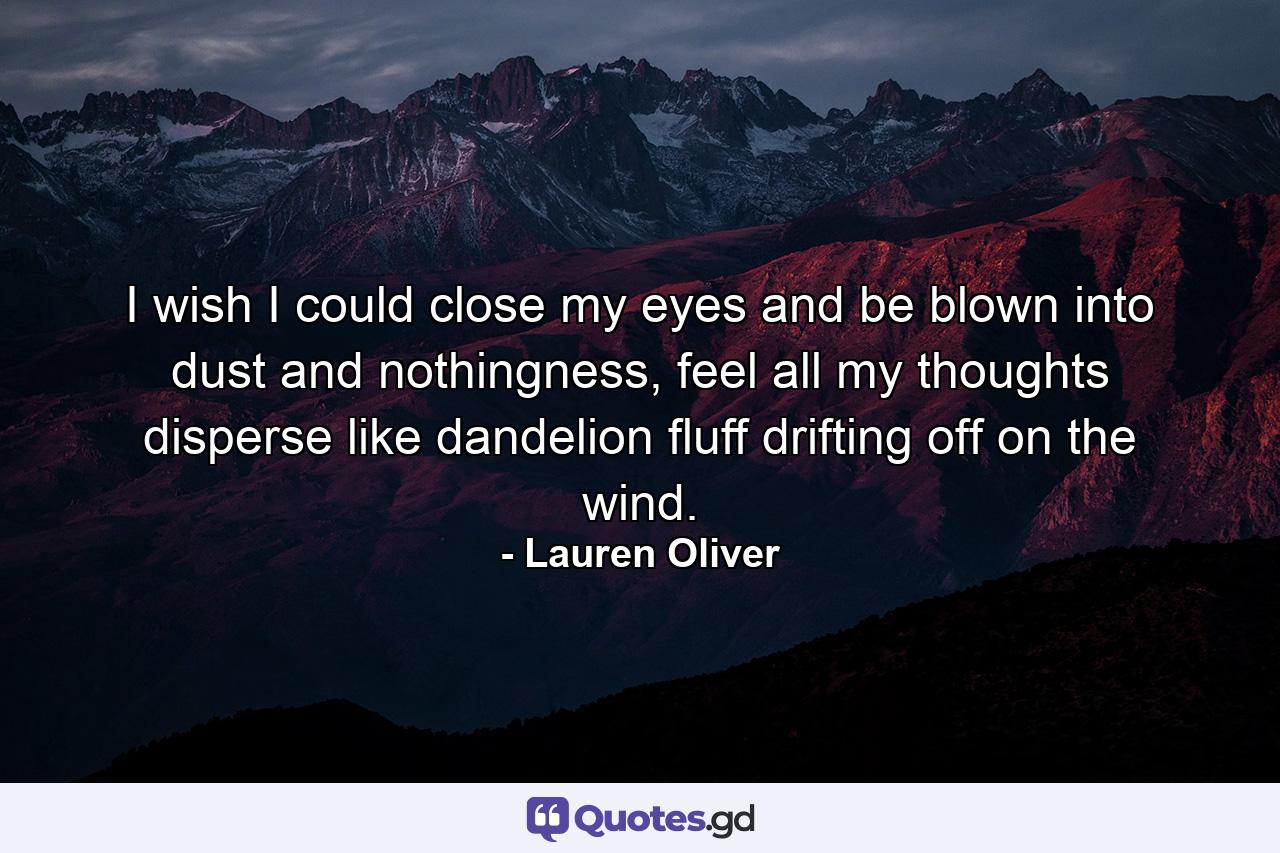 I wish I could close my eyes and be blown into dust and nothingness, feel all my thoughts disperse like dandelion fluff drifting off on the wind. - Quote by Lauren Oliver