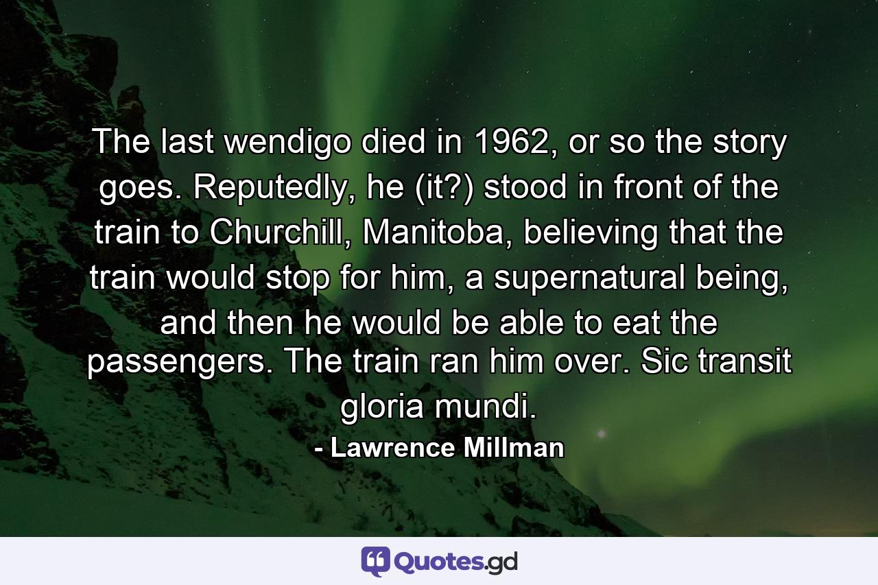 The last wendigo died in 1962, or so the story goes. Reputedly, he (it?) stood in front of the train to Churchill, Manitoba, believing that the train would stop for him, a supernatural being, and then he would be able to eat the passengers. The train ran him over. Sic transit gloria mundi. - Quote by Lawrence Millman