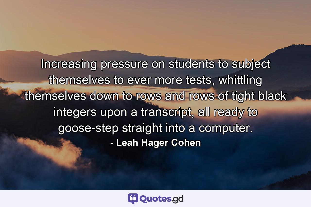 Increasing pressure on students to subject themselves to ever more tests, whittling themselves down to rows and rows of tight black integers upon a transcript, all ready to goose-step straight into a computer. - Quote by Leah Hager Cohen