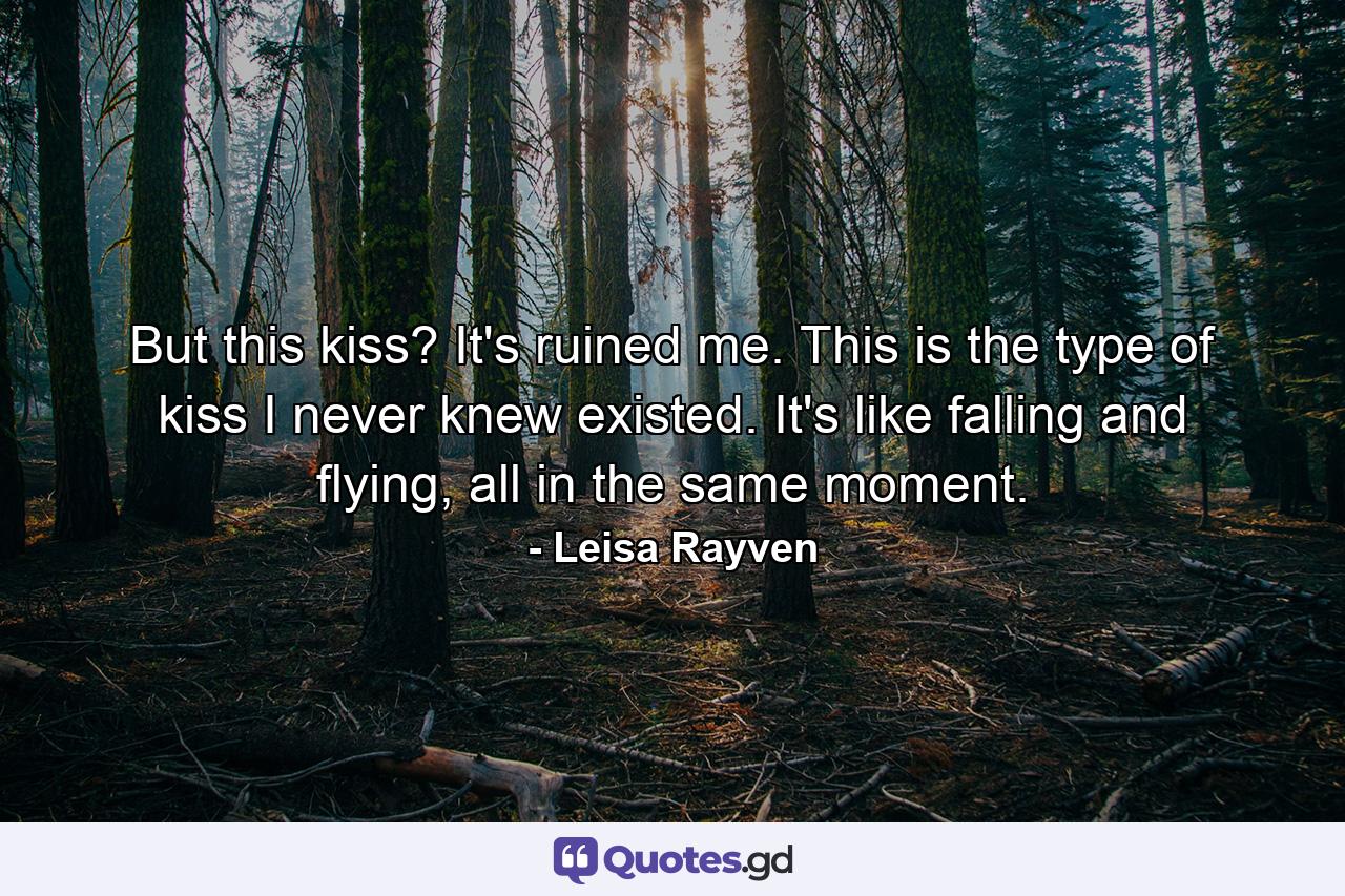 But this kiss? It's ruined me. This is the type of kiss I never knew existed. It's like falling and flying, all in the same moment. - Quote by Leisa Rayven