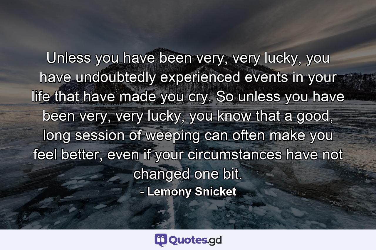 Unless you have been very, very lucky, you have undoubtedly experienced events in your life that have made you cry. So unless you have been very, very lucky, you know that a good, long session of weeping can often make you feel better, even if your circumstances have not changed one bit. - Quote by Lemony Snicket