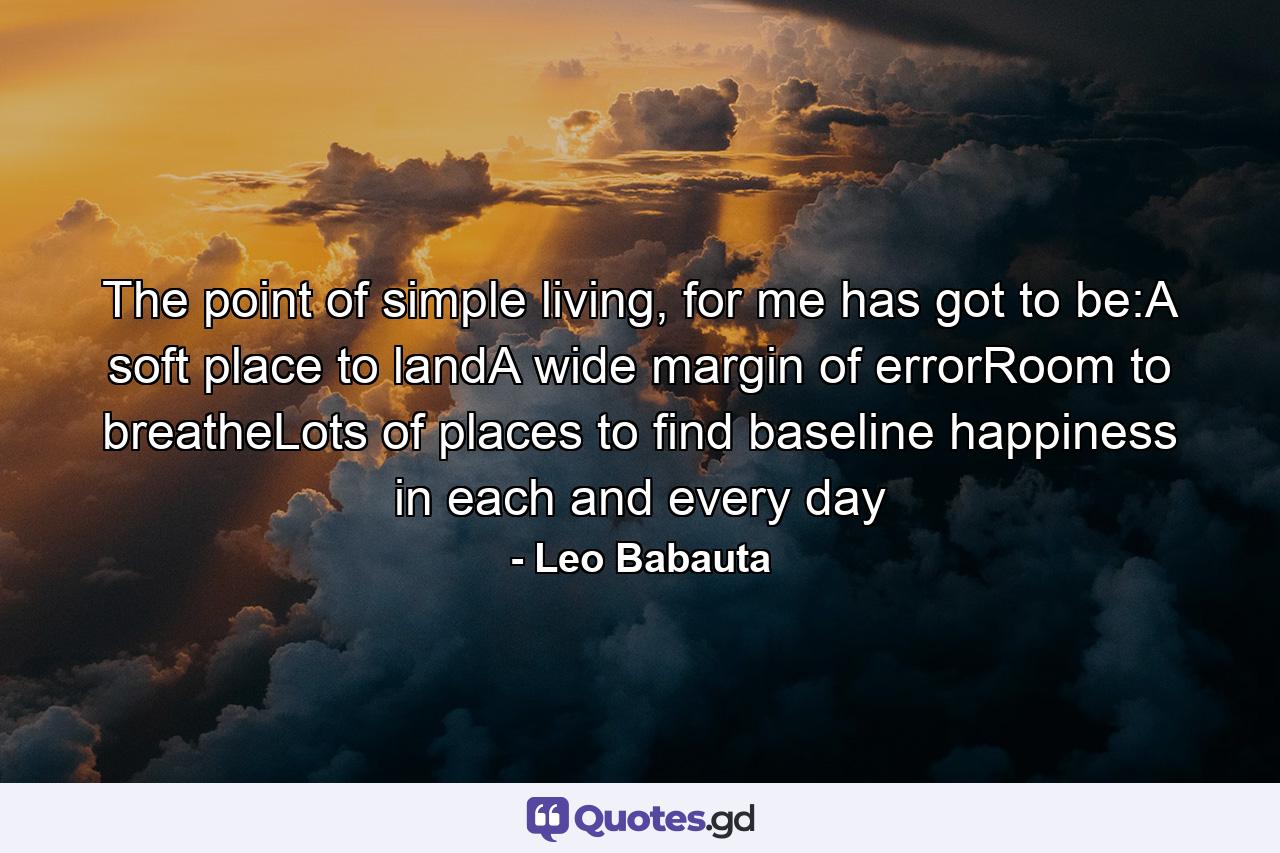 The point of simple living, for me has got to be:A soft place to landA wide margin of errorRoom to breatheLots of places to find baseline happiness in each and every day - Quote by Leo Babauta