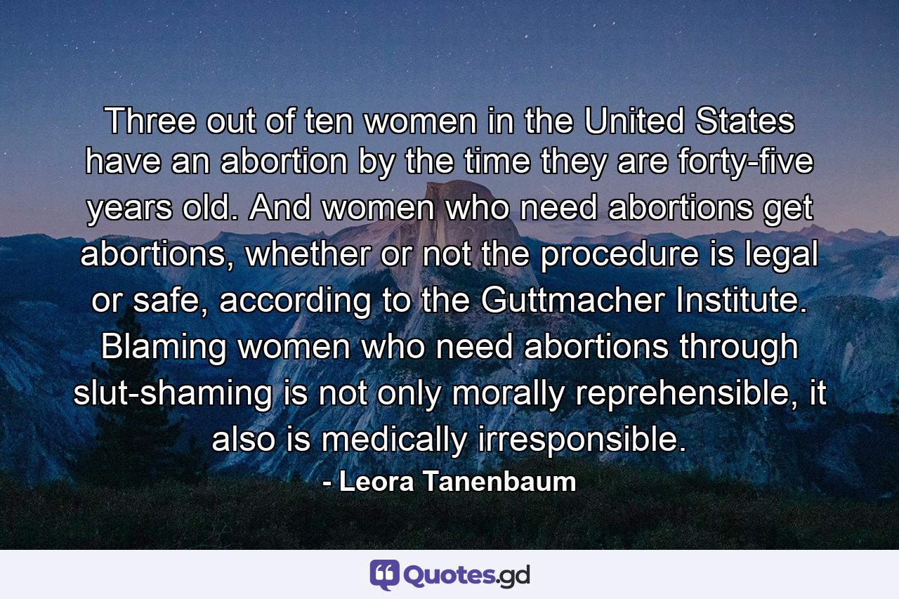 Three out of ten women in the United States have an abortion by the time they are forty-five years old. And women who need abortions get abortions, whether or not the procedure is legal or safe, according to the Guttmacher Institute. Blaming women who need abortions through slut-shaming is not only morally reprehensible, it also is medically irresponsible. - Quote by Leora Tanenbaum