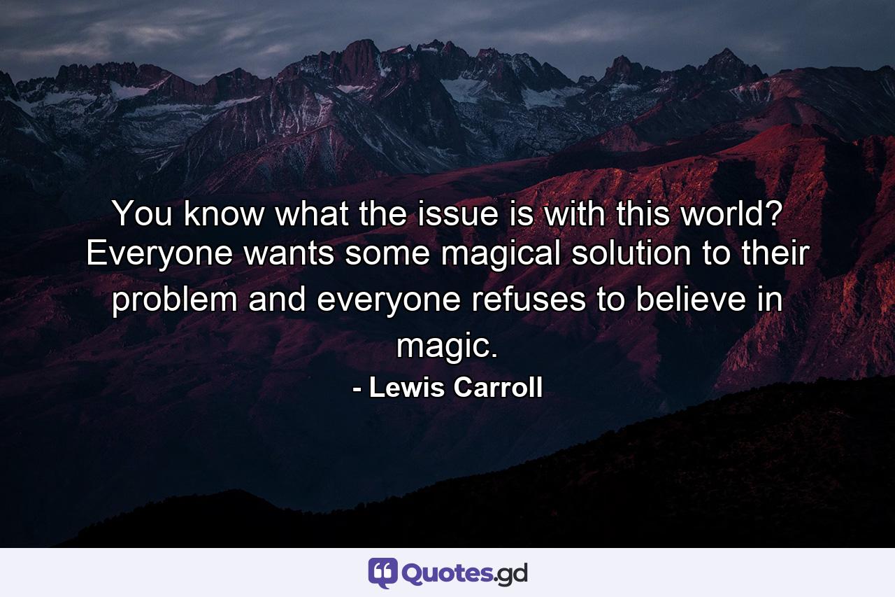 You know what the issue is with this world? Everyone wants some magical solution to their problem and everyone refuses to believe in magic. - Quote by Lewis Carroll