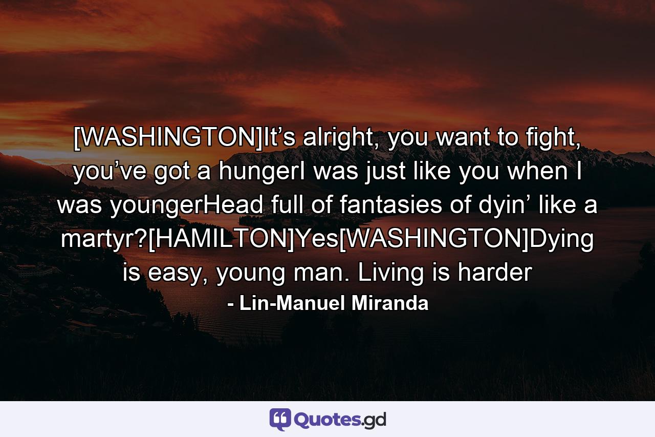 [WASHINGTON]It’s alright, you want to fight, you’ve got a hungerI was just like you when I was youngerHead full of fantasies of dyin’ like a martyr?[HAMILTON]Yes[WASHINGTON]Dying is easy, young man. Living is harder - Quote by Lin-Manuel Miranda