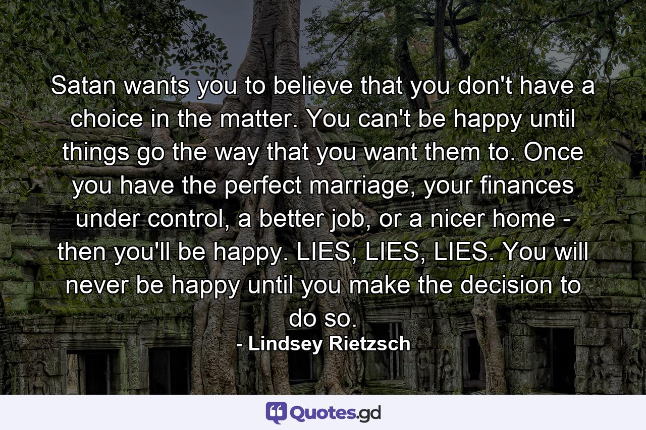 Satan wants you to believe that you don't have a choice in the matter. You can't be happy until things go the way that you want them to. Once you have the perfect marriage, your finances under control, a better job, or a nicer home - then you'll be happy. LIES, LIES, LIES. You will never be happy until you make the decision to do so. - Quote by Lindsey Rietzsch