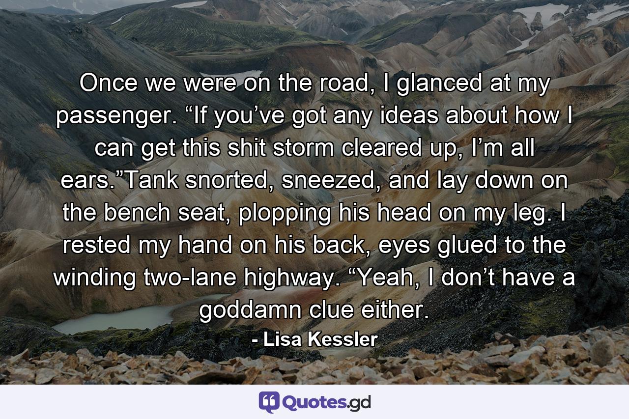 Once we were on the road, I glanced at my passenger. “If you’ve got any ideas about how I can get this shit storm cleared up, I’m all ears.”Tank snorted, sneezed, and lay down on the bench seat, plopping his head on my leg. I rested my hand on his back, eyes glued to the winding two-lane highway. “Yeah, I don’t have a goddamn clue either. - Quote by Lisa Kessler