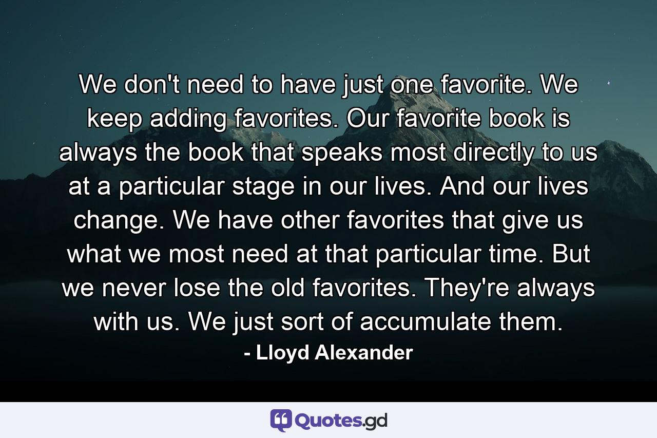 We don't need to have just one favorite. We keep adding favorites. Our favorite book is always the book that speaks most directly to us at a particular stage in our lives. And our lives change. We have other favorites that give us what we most need at that particular time. But we never lose the old favorites. They're always with us. We just sort of accumulate them. - Quote by Lloyd Alexander