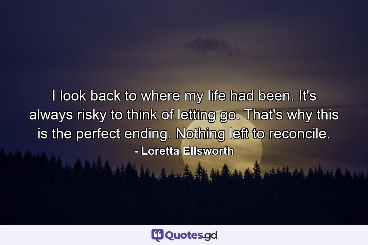 I look back to where my life had been. It's always risky to think of letting go. That's why this is the perfect ending. Nothing left to reconcile. - Quote by Loretta Ellsworth