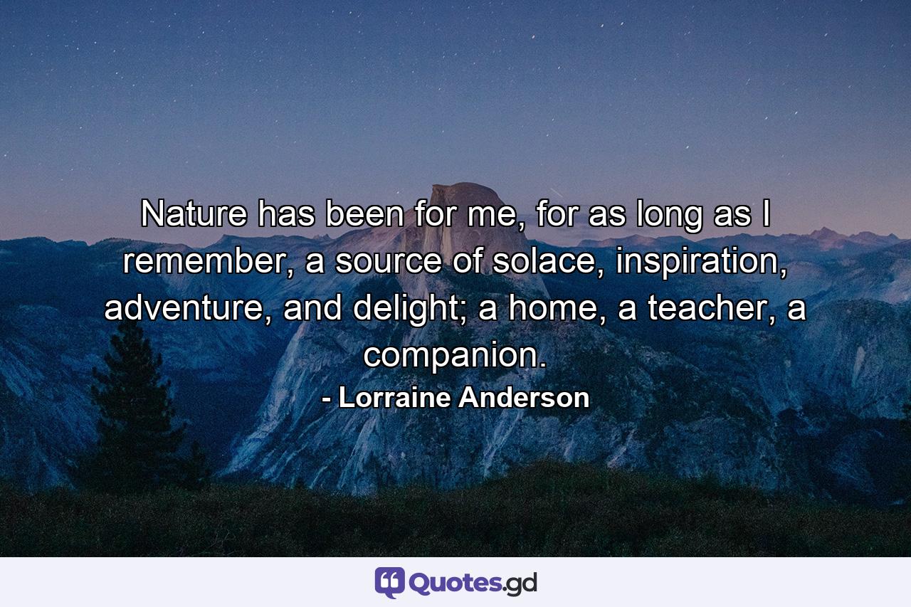 Nature has been for me, for as long as I remember, a source of solace, inspiration, adventure, and delight; a home, a teacher, a companion. - Quote by Lorraine Anderson