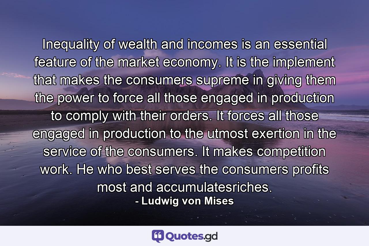 Inequality of wealth and incomes is an essential feature of the market economy. It is the implement that makes the consumers supreme in giving them the power to force all those engaged in production to comply with their orders. It forces all those engaged in production to the utmost exertion in the service of the consumers. It makes competition work. He who best serves the consumers profits most and accumulatesriches. - Quote by Ludwig von Mises