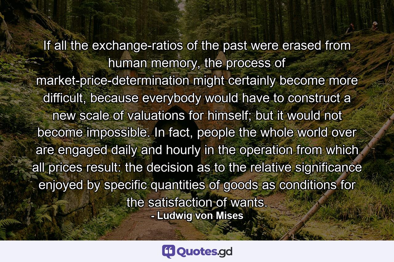 If all the exchange-ratios of the past were erased from human memory, the process of market-price-determination might certainly become more difficult, because everybody would have to construct a new scale of valuations for himself; but it would not become impossible. In fact, people the whole world over are engaged daily and hourly in the operation from which all prices result: the decision as to the relative significance enjoyed by specific quantities of goods as conditions for the satisfaction of wants. - Quote by Ludwig von Mises