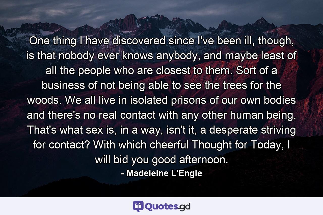 One thing I have discovered since I've been ill, though, is that nobody ever knows anybody, and maybe least of all the people who are closest to them. Sort of a business of not being able to see the trees for the woods. We all live in isolated prisons of our own bodies and there's no real contact with any other human being. That's what sex is, in a way, isn't it, a desperate striving for contact? With which cheerful Thought for Today, I will bid you good afternoon. - Quote by Madeleine L'Engle