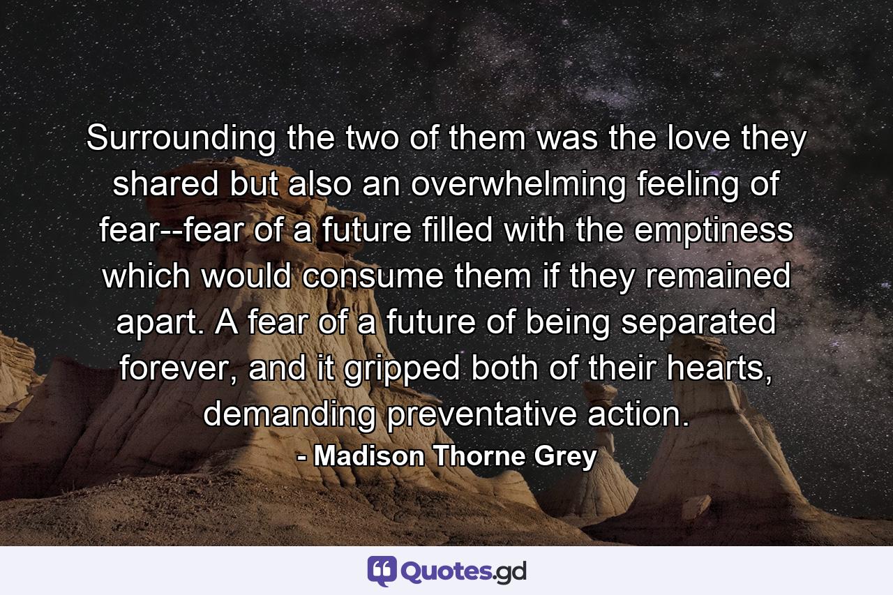 Surrounding the two of them was the love they shared but also an overwhelming feeling of fear--fear of a future filled with the emptiness which would consume them if they remained apart. A fear of a future of being separated forever, and it gripped both of their hearts, demanding preventative action. - Quote by Madison Thorne Grey