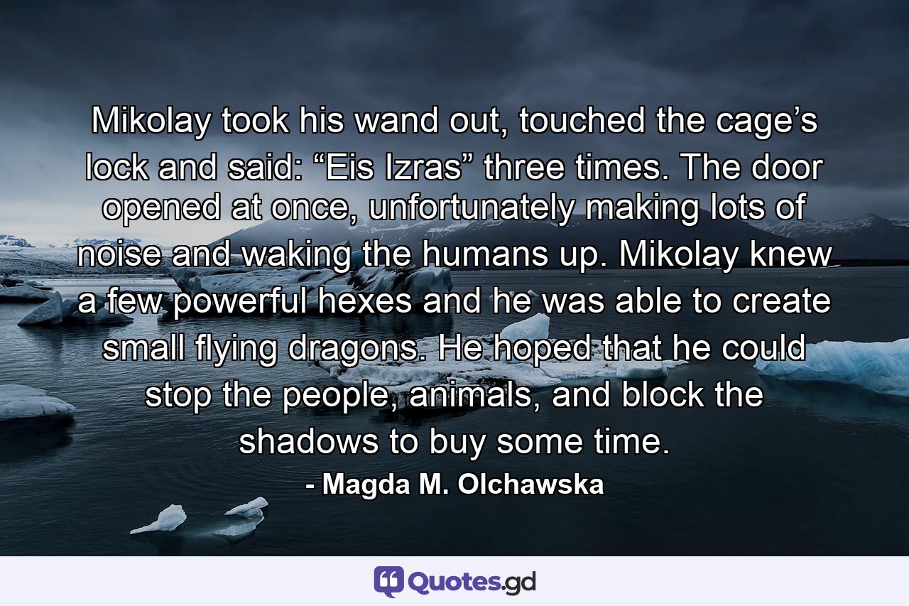 Mikolay took his wand out, touched the cage’s lock and said: “Eis Izras” three times. The door opened at once, unfortunately making lots of noise and waking the humans up. Mikolay knew a few powerful hexes and he was able to create small flying dragons. He hoped that he could stop the people, animals, and block the shadows to buy some time. - Quote by Magda M. Olchawska