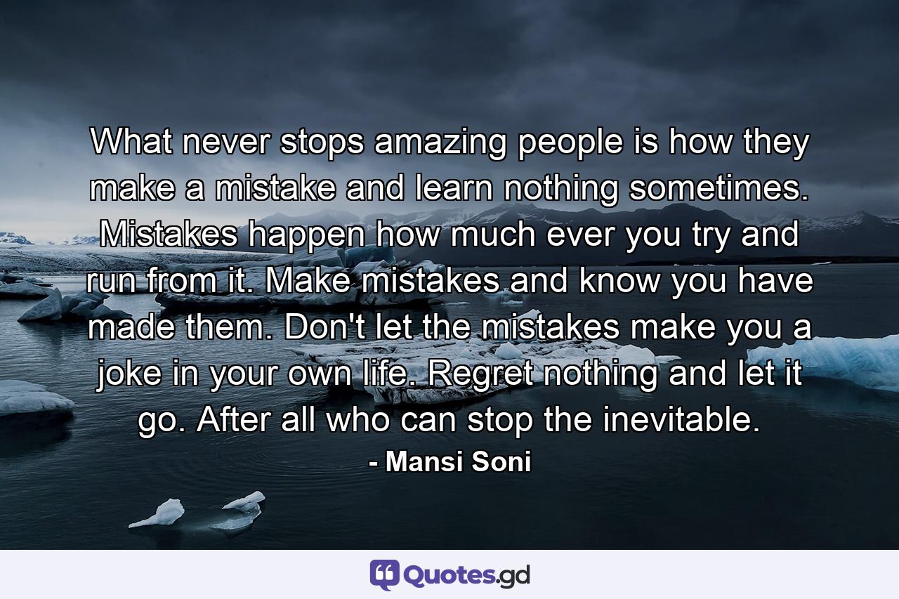 What never stops amazing people is how they make a mistake and learn nothing sometimes. Mistakes happen how much ever you try and run from it. Make mistakes and know you have made them. Don't let the mistakes make you a joke in your own life. Regret nothing and let it go. After all who can stop the inevitable. - Quote by Mansi Soni