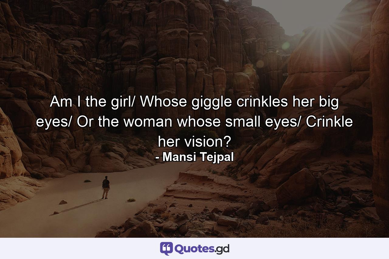 Am I the girl/ Whose giggle crinkles her big eyes/ Or the woman whose small eyes/ Crinkle her vision? - Quote by Mansi Tejpal