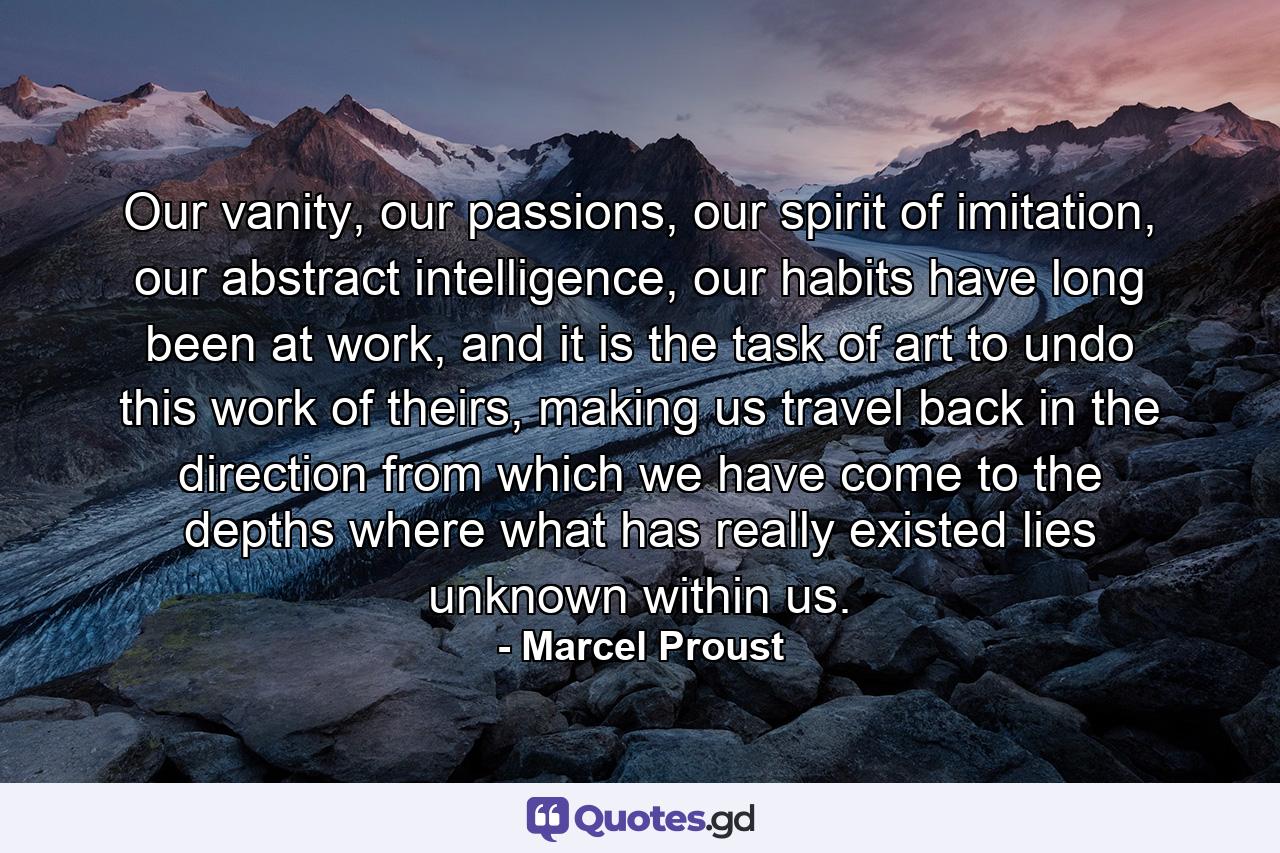 Our vanity, our passions, our spirit of imitation, our abstract intelligence, our habits have long been at work, and it is the task of art to undo this work of theirs, making us travel back in the direction from which we have come to the depths where what has really existed lies unknown within us. - Quote by Marcel Proust