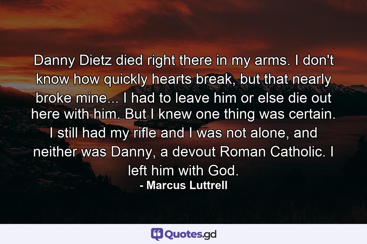 Danny Dietz died right there in my arms. I don't know how quickly hearts break, but that nearly broke mine... I had to leave him or else die out here with him. But I knew one thing was certain. I still had my rifle and I was not alone, and neither was Danny, a devout Roman Catholic. I left him with God. - Quote by Marcus Luttrell