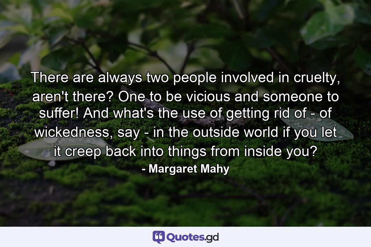 There are always two people involved in cruelty, aren't there? One to be vicious and someone to suffer! And what's the use of getting rid of - of wickedness, say - in the outside world if you let it creep back into things from inside you? - Quote by Margaret Mahy