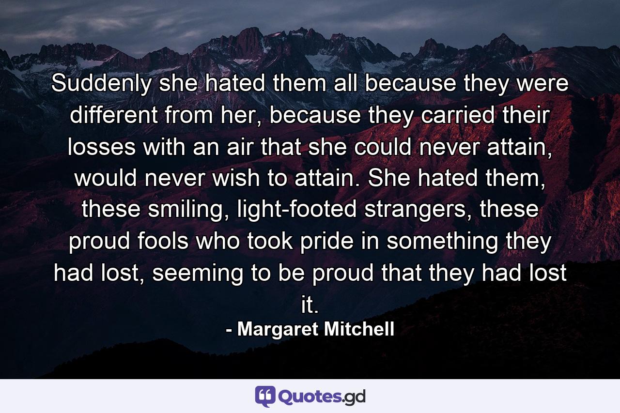 Suddenly she hated them all because they were different from her, because they carried their losses with an air that she could never attain, would never wish to attain. She hated them, these smiling, light-footed strangers, these proud fools who took pride in something they had lost, seeming to be proud that they had lost it. - Quote by Margaret Mitchell