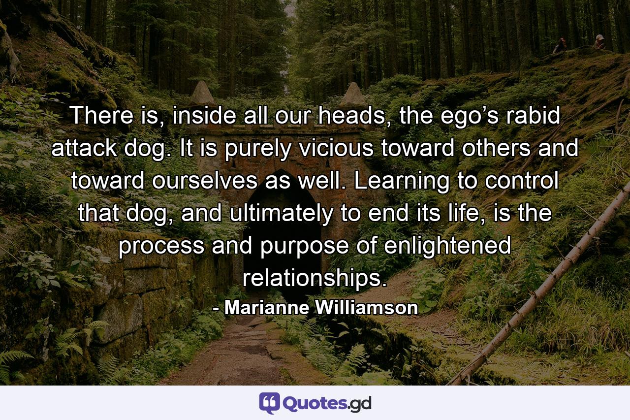 There is, inside all our heads, the ego’s rabid attack dog. It is purely vicious toward others and toward ourselves as well. Learning to control that dog, and ultimately to end its life, is the process and purpose of enlightened relationships. - Quote by Marianne Williamson