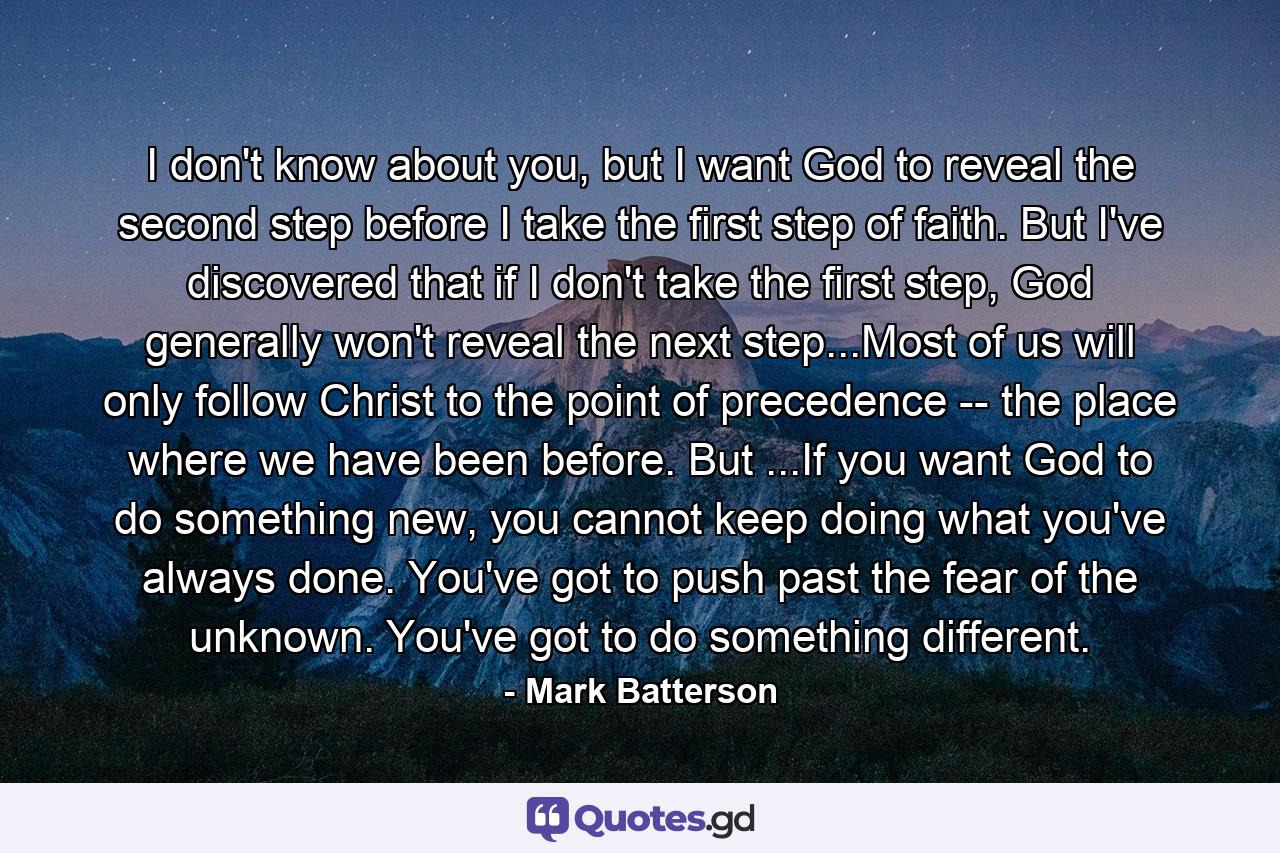 I don't know about you, but I want God to reveal the second step before I take the first step of faith. But I've discovered that if I don't take the first step, God generally won't reveal the next step...Most of us will only follow Christ to the point of precedence -- the place where we have been before. But ...If you want God to do something new, you cannot keep doing what you've always done. You've got to push past the fear of the unknown. You've got to do something different. - Quote by Mark Batterson