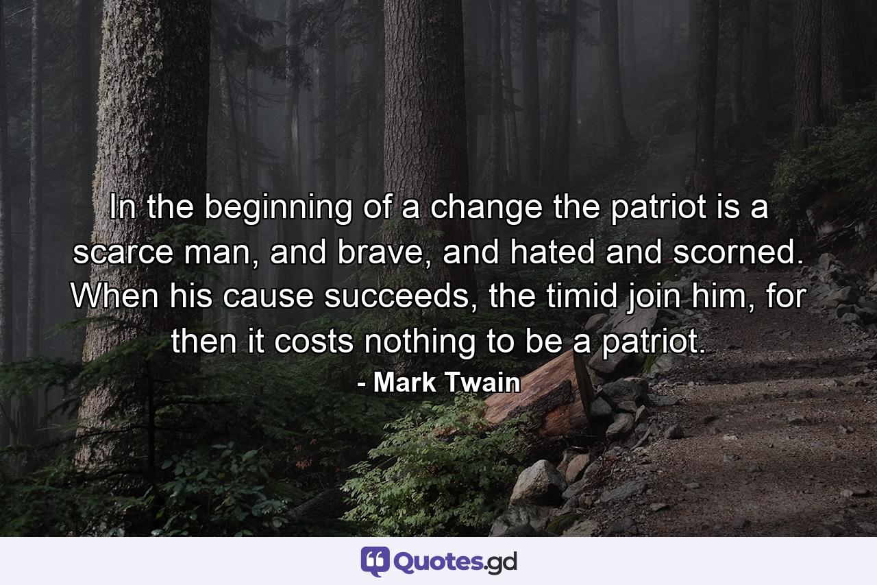 In the beginning of a change the patriot is a scarce man, and brave, and hated and scorned. When his cause succeeds, the timid join him, for then it costs nothing to be a patriot. - Quote by Mark Twain