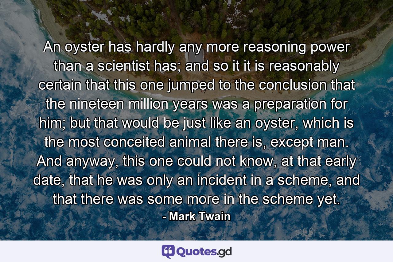 An oyster has hardly any more reasoning power than a scientist has; and so it it is reasonably certain that this one jumped to the conclusion that the nineteen million years was a preparation for him; but that would be just like an oyster, which is the most conceited animal there is, except man. And anyway, this one could not know, at that early date, that he was only an incident in a scheme, and that there was some more in the scheme yet. - Quote by Mark Twain