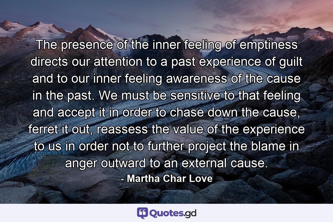 The presence of the inner feeling of emptiness directs our attention to a past experience of guilt and to our inner feeling awareness of the cause in the past. We must be sensitive to that feeling and accept it in order to chase down the cause, ferret it out, reassess the value of the experience to us in order not to further project the blame in anger outward to an external cause. - Quote by Martha Char Love