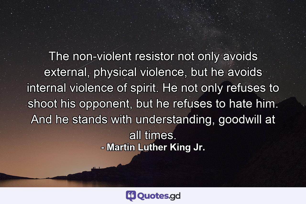 The non-violent resistor not only avoids external, physical violence, but he avoids internal violence of spirit. He not only refuses to shoot his opponent, but he refuses to hate him. And he stands with understanding, goodwill at all times. - Quote by Martin Luther King Jr.