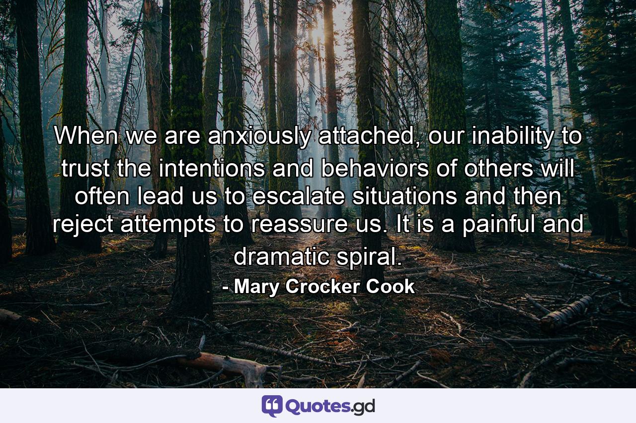 When we are anxiously attached, our inability to trust the intentions and behaviors of others will often lead us to escalate situations and then reject attempts to reassure us. It is a painful and dramatic spiral. - Quote by Mary Crocker Cook
